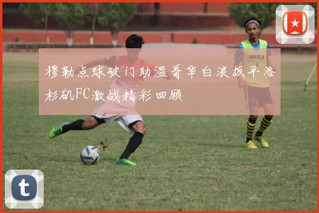 穆勒点球破门助温哥华白浪扳平洛杉矶FC激战精彩回顾