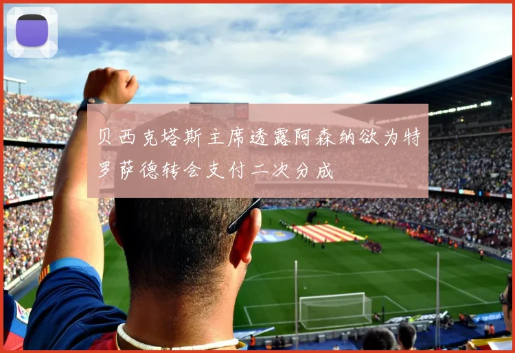 贝西克塔斯主席透露阿森纳欲为特罗萨德转会支付二次分成