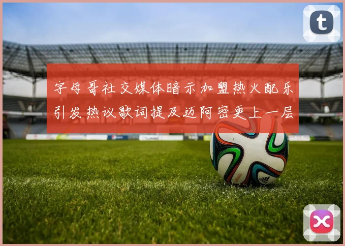 字母哥社交媒体暗示加盟热火配乐引发热议歌词提及迈阿密更上一层楼
