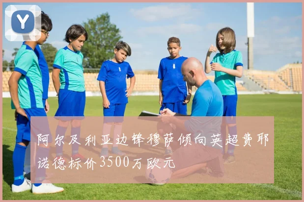 阿尔及利亚边锋穆萨倾向英超费耶诺德标价3500万欧元