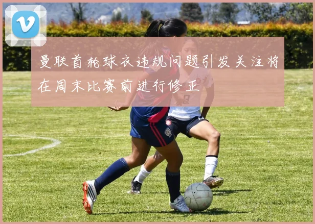 曼联首轮球衣违规问题引发关注将在周末比赛前进行修正