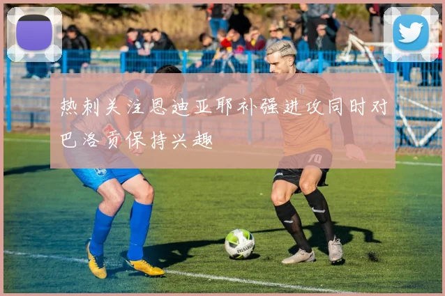 热刺关注恩迪亚耶补强进攻同时对巴洛贡保持兴趣