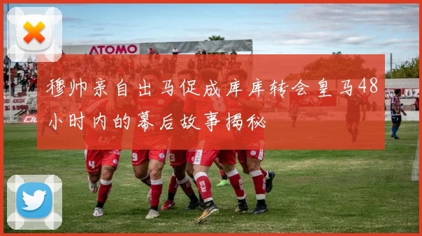穆帅亲自出马促成库库转会皇马48小时内的幕后故事揭秘