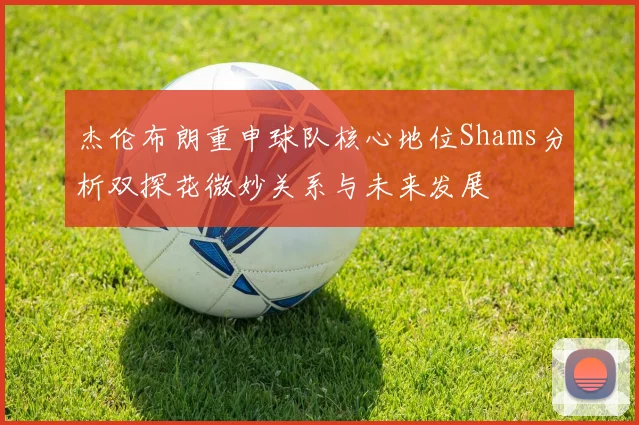 杰伦布朗重申球队核心地位Shams分析双探花微妙关系与未来发展