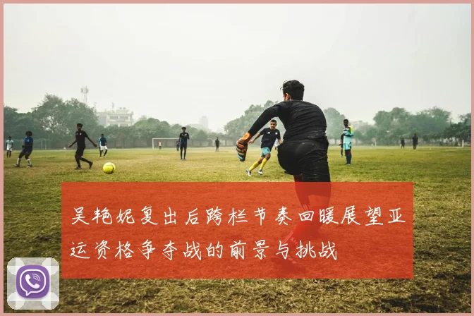 吴艳妮复出后跨栏节奏回暖展望亚运资格争夺战的前景与挑战