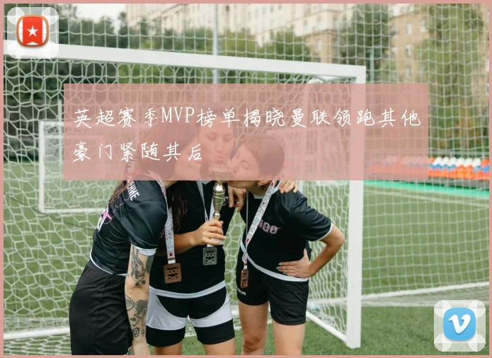 英超赛季MVP榜单揭晓曼联领跑其他豪门紧随其后