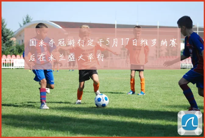 国米夺冠游行定于5月17日维罗纳赛后在米兰盛大举行