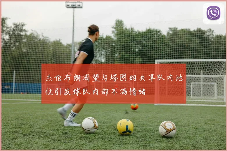 杰伦布朗渴望与塔图姆共享队内地位引发球队内部不满情绪