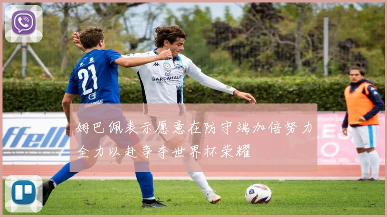 姆巴佩表示愿意在防守端加倍努力全力以赴争夺世界杯荣耀