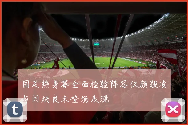 国足热身赛全面检验阵容仅颜骏凌与闫炳良未登场表现