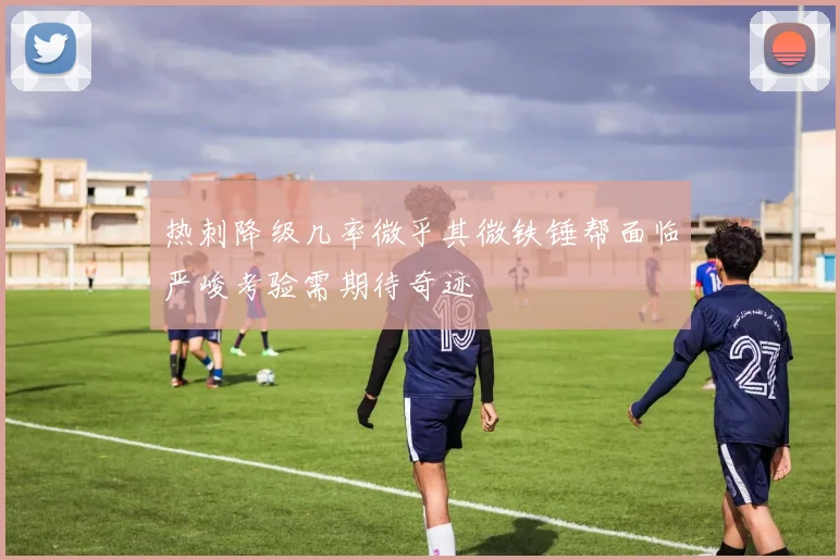 热刺降级几率微乎其微铁锤帮面临严峻考验需期待奇迹