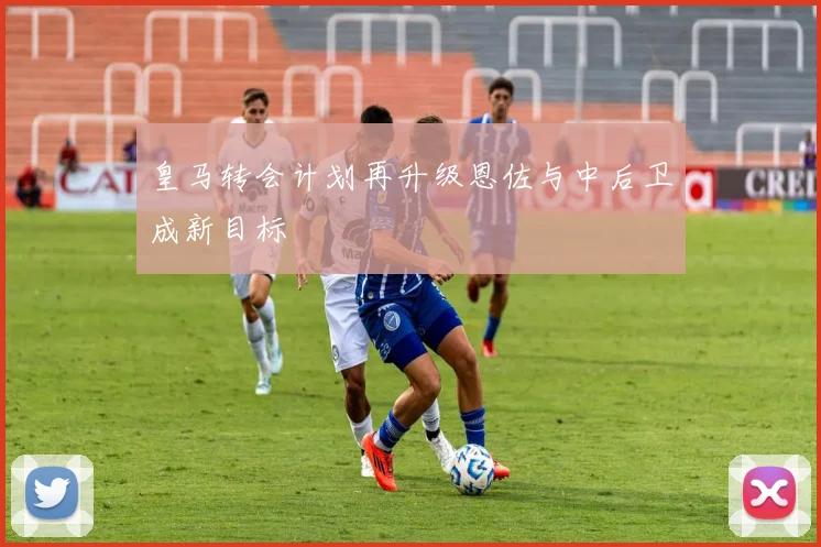 皇马转会计划再升级恩佐与中后卫成新目标