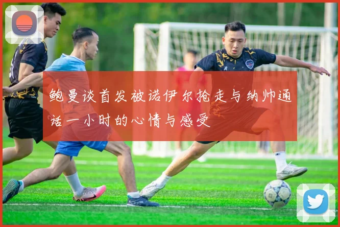 鲍曼谈首发被诺伊尔抢走与纳帅通话一小时的心情与感受