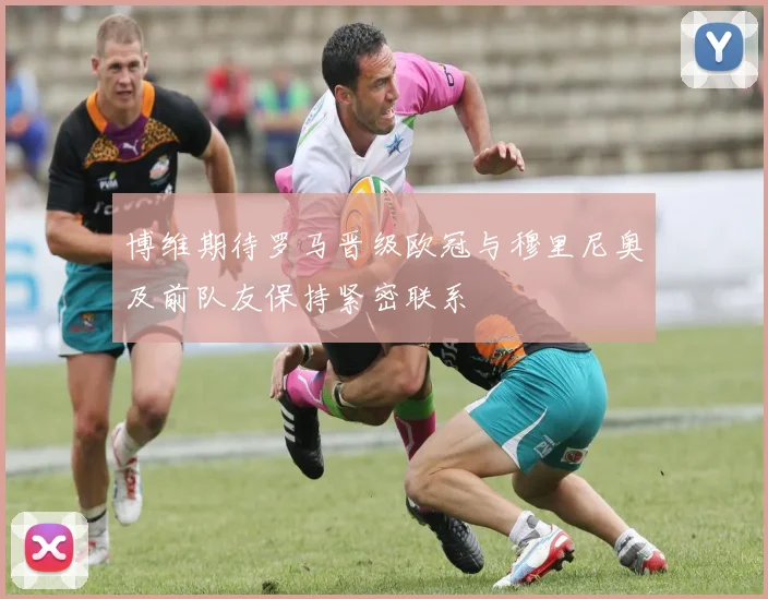 博维期待罗马晋级欧冠与穆里尼奥及前队友保持紧密联系
