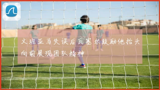 文班亚马失误后瓦塞尔鼓励他抬头向前展现团队精神