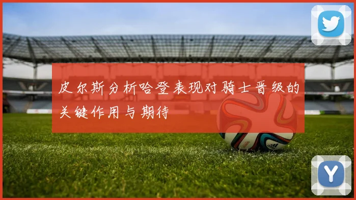 皮尔斯分析哈登表现对骑士晋级的关键作用与期待