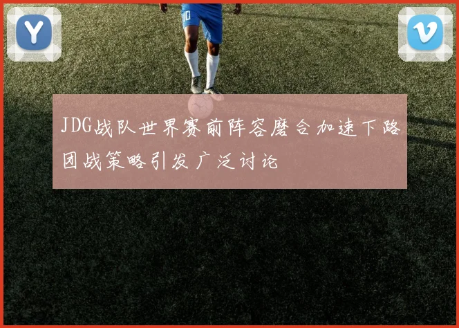 JDG战队世界赛前阵容磨合加速下路团战策略引发广泛讨论