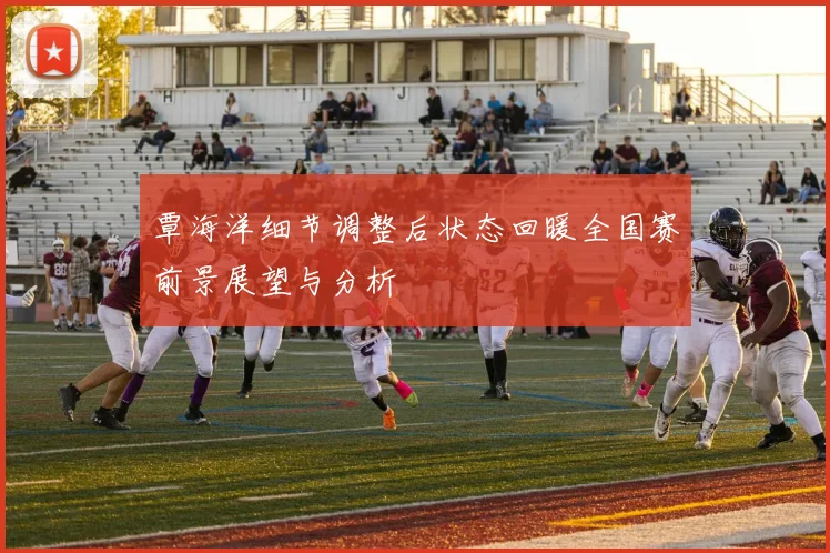 覃海洋细节调整后状态回暖全国赛前景展望与分析