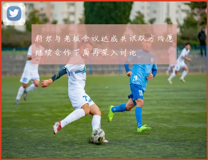 科尔与老板会议达成共识双方均愿继续合作下周再深入讨论