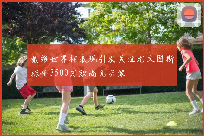 戴维世界杯表现引发关注尤文图斯标价3500万欧尚无买家