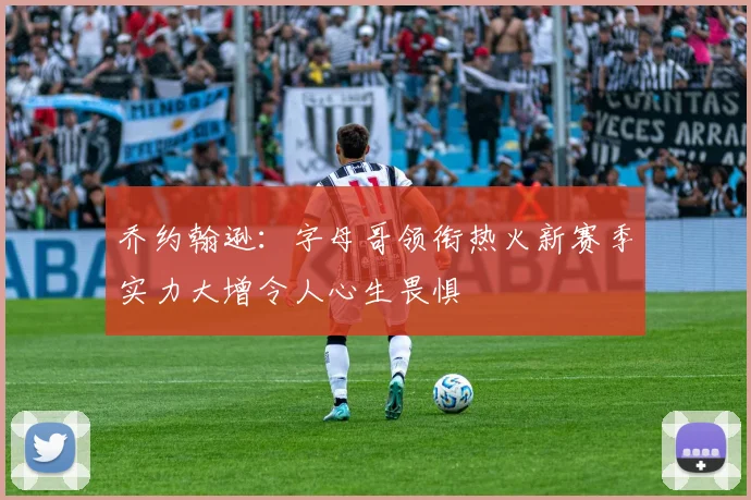 乔约翰逊：字母哥领衔热火新赛季实力大增令人心生畏惧