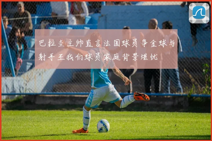 巴拉圭主帅直言法国球员争金球与射手王我们球员家庭背景堪忧