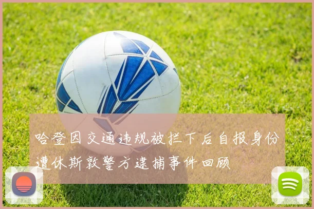 哈登因交通违规被拦下后自报身份遭休斯敦警方逮捕事件回顾