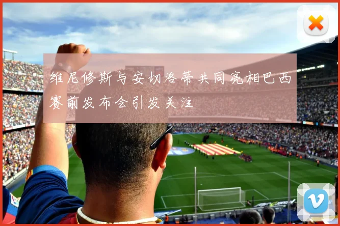 维尼修斯与安切洛蒂共同亮相巴西赛前发布会引发关注