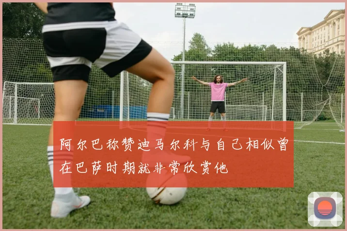 阿尔巴称赞迪马尔科与自己相似曾在巴萨时期就非常欣赏他