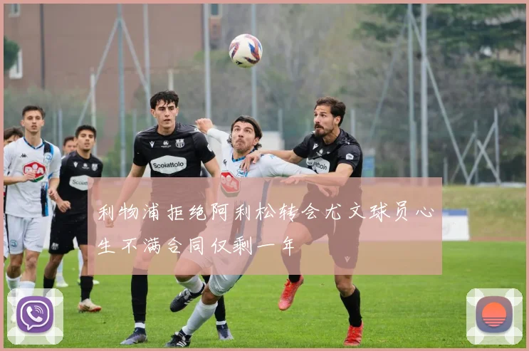 利物浦拒绝阿利松转会尤文球员心生不满合同仅剩一年
